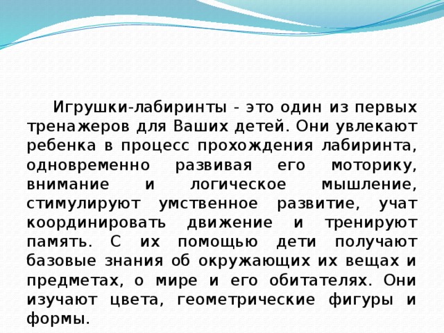 Игрушки-лабиринты - это один из первых тренажеров для Ваших детей. Они увлекают ребенка в процесс прохождения лабиринта, одновременно развивая его моторику, внимание и логическое мышление, стимулируют умственное развитие, учат координировать движение и тренируют память. С их помощью дети получают базовые знания об окружающих их вещах и предметах, о мире и его обитателях. Они изучают цвета, геометрические фигуры и формы.