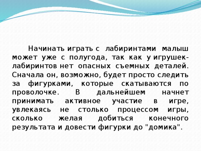 Начинать играть с лабиринтами малыш может уже с полугода, так как у игрушек-лабиринтов нет опасных съемных деталей. Сначала он, возможно, будет просто следить за фигурками, которые скатываются по проволочке. В дальнейшем начнет принимать активное участие в игре, увлекаясь не столько процессом игры, сколько желая добиться конечного результата и довести фигурки до 