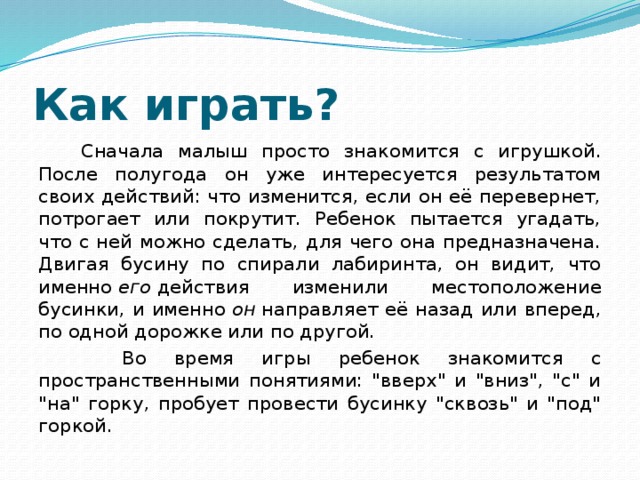 Как играть?  Сначала малыш просто знакомится с игрушкой. После полугода он уже интересуется результатом своих действий: что изменится, если он её перевернет, потрогает или покрутит. Ребенок пытается угадать, что с ней можно сделать, для чего она предназначена. Двигая бусину по спирали лабиринта, он видит, что именно  его  действия изменили местоположение бусинки, и именно  он  направляет её назад или вперед, по одной дорожке или по другой.  Во время игры ребенок знакомится с пространственными понятиями: 