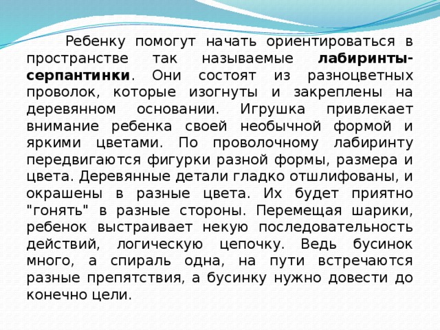 Ребенку помогут начать ориентироваться в пространстве так называемые лабиринты-серпантинки . Они состоят из разноцветных проволок, которые изогнуты и закреплены на деревянном основании. Игрушка привлекает внимание ребенка своей необычной формой и яркими цветами. По проволочному лабиринту передвигаются фигурки разной формы, размера и цвета. Деревянные детали гладко отшлифованы, и окрашены в разные цвета. Их будет приятно 