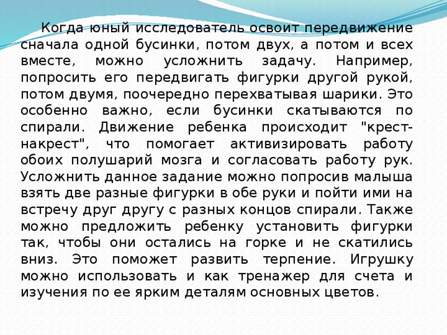 Когда юный исследователь освоит передвижение сначала одной бусинки, потом двух, а потом и всех вместе, можно усложнить задачу. Например, попросить его передвигать фигурки другой рукой, потом двумя, поочередно перехватывая шарики. Это особенно важно, если бусинки скатываются по спирали. Движение ребенка происходит 