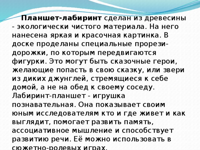 Планшет-лабиринт  сделан из древесины - экологически чистого материала. На него нанесена яркая и красочная картинка. В доске проделаны специальные прорези-дорожки, по которым передвигаются фигурки. Это могут быть сказочные герои, желающие попасть в свою сказку, или звери из диких джунглей, стремящиеся к себе домой, а не на обед к своему соседу. Лабиринт-планшет - игрушка познавательная. Она показывает своим юным исследователям кто и где живет и как выглядит, помогает развить память, ассоциативное мышление и способствует развитию речи. Её можно использовать в сюжетно-ролевых играх.  Планшет  будет интересен ребенку с 2 до 7 лет.