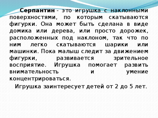 Серпантин  - это игрушка с наклонными поверхностями, по которым скатываются фигурки. Она может быть сделана в виде домика или дерева, или просто дорожек, расположенных под наклоном, так что по ним легко скатываются шарики или машинки. Пока малыш следит за движением фигурки, развивается зрительное восприятие. Игрушка помогает развить внимательность и умение концентрироваться.  Игрушка заинтересует детей от 2 до 5 лет.