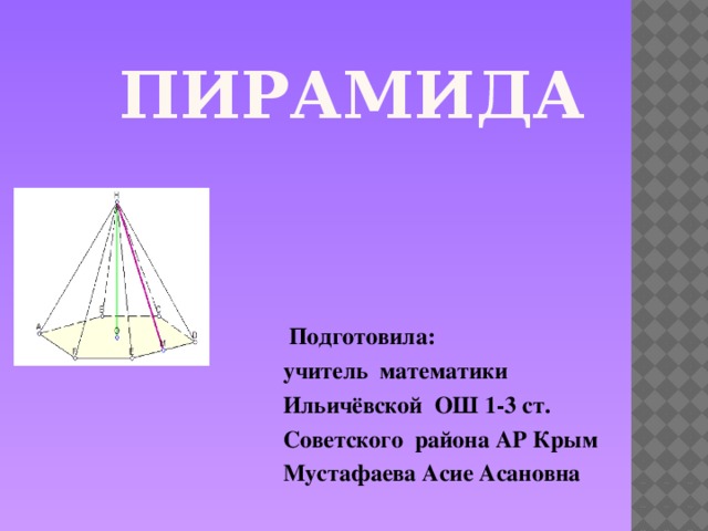 Пирамида  Подготовила: учитель математики Ильичёвской ОШ 1-3 ст. Советского района АР Крым Мустафаева Асие Асановна