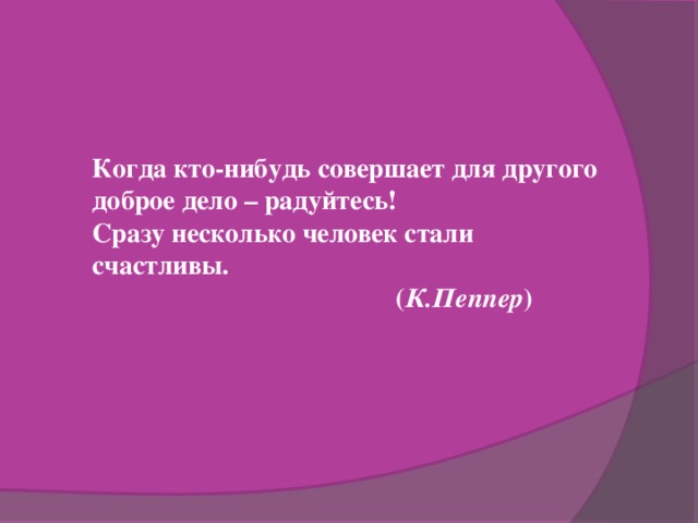 Когда кто-нибудь совершает для другого доброе дело – радуйтесь! Сразу несколько человек стали счастливы.  ( К.Пеппер )