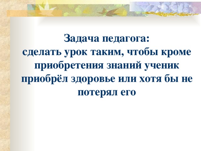 Задача педагога: сделать урок таким, чтобы кроме приобретения знаний ученик приобрёл здоровье или хотя бы не потерял его