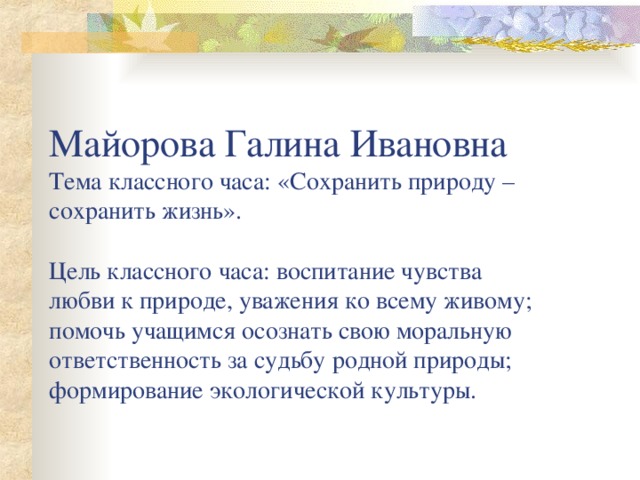 Майорова Галина Ивановна  Тема классного часа: «Сохранить природу – сохранить жизнь».   Цель классного часа: воспитание чувства любви к природе, уважения ко всему живому; помочь учащимся осознать свою моральную ответственность за судьбу родной природы; формирование экологической культуры.