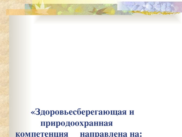 «Здоровьесберегающая и природоохранная компетенция направлена на:  стимулирование у детей желания жить, быть здоровыми, учить их ощущать радость от каждого прожитого дня; показывать им, что жизнь - это прекрасно, вызывать у них позитивную самооценку ».