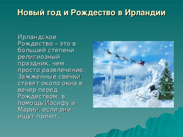 Новый год и Рождество в Ирландии    Ирландское Рождество – это в большей степени религиозный праздник, чем просто развлечение. Зажженные свечки ставят около окна в вечер перед Рождеством, в помощь Иосифу и Марии, если они ищут приют.. 