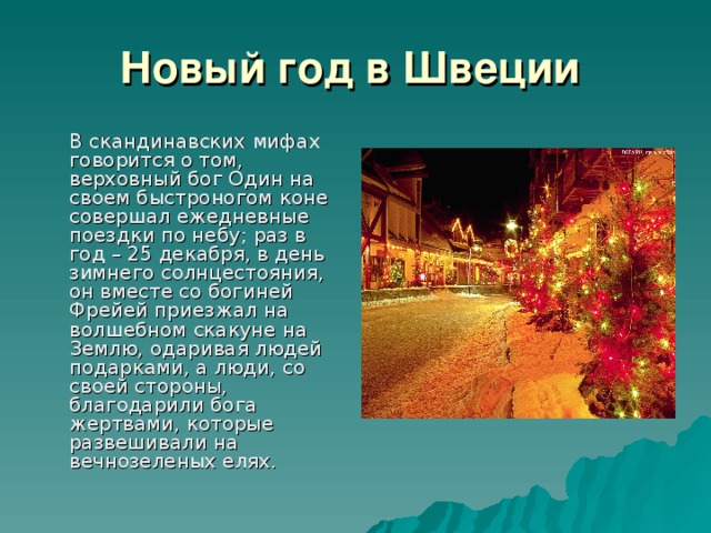 Новый год в Швеции    В скандинавских мифах говорится о том, верховный бог Один на своем быстроногом коне совершал ежедневные поездки по небу; раз в год – 25 декабря, в день зимнего солнцестояния, он вместе со богиней Фрейей приезжал на волшебном скакуне на Землю, одаривая людей подарками, а люди, со своей стороны, благодарили бога жертвами, которые развешивали на вечнозеленых елях.