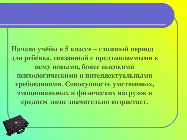 Начало учёбы в 5 классе – сложный период для ребёнка, связанный с предъявляемыми к нему новыми, более высокими психологическими и интеллектуальными требованиями. Совокупность умственных, эмоциональных и физических нагрузок в среднем звене значительно возрастает.