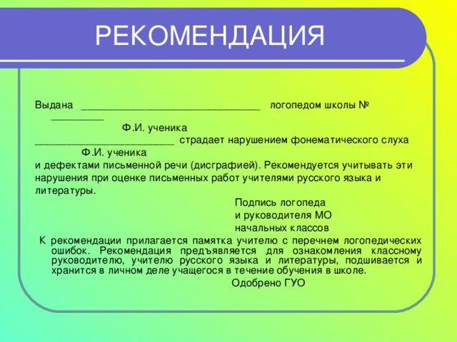 РЕКОМЕНДАЦИЯ Выдана _______________________________ логопедом школы № _________  Ф.И. ученика ________________________ страдает нарушением фонематического слуха  Ф.И. ученика и дефектами письменной речи (дисграфией). Рекомендуется учитывать эти нарушения при оценке письменных работ учителями русского языка и литературы.  Подпись логопеда  и руководителя МО  начальных классов  К рекомендации прилагается памятка учителю с перечнем логопедических ошибок. Рекомендация предъявляется для ознакомления классному руководителю, учителю русского языка и литературы, подшивается и хранится в личном деле учащегося в течение обучения в школе.  Одобрено ГУО