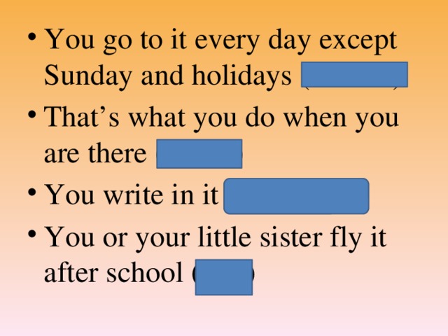 You go to it every day except Sunday and holidays (School) That’s what you do when you are there (Learn) You write in it (Copybook) You or your little sister fly it after school (kite)