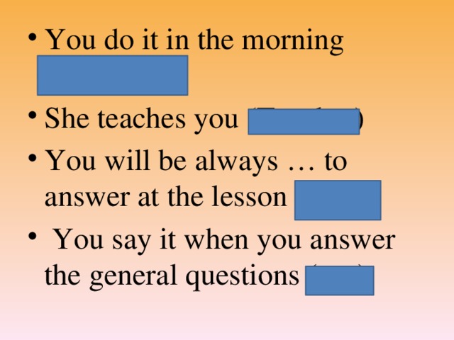 You do it in the morning (Exercises) She teaches you (Teacher) You will be always … to answer at the lesson (ready)  You say it when you answer the general questions (yes)