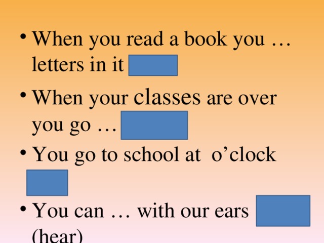 When you read a book you … letters in it (see) When your classes are over you go … (home) You go to school at o’clock (8) You can … with our ears (hear)