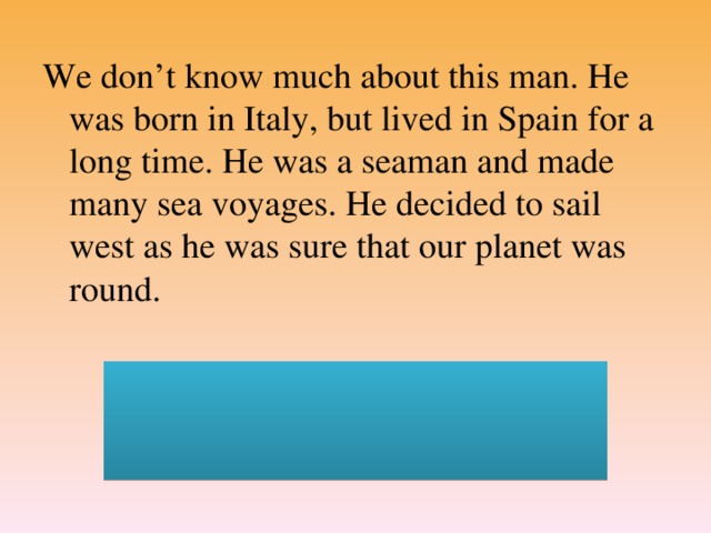 We don’t know much about this man. He was born in Italy, but lived in Spain for a long time. He was a seaman and made many sea voyages. He decided to sail west as he was sure that our planet was round.  (Christopher Columbus. He discovered America in 1492)