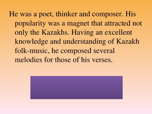 He was a poet, thinker and composer. His popularity was a magnet that attracted not only the Kazakhs. Having an excellent knowledge and understanding of Kazakh folk-music, he composed several melodies for those of his verses.  (Aday Kunanbayev was born in1845 and died in 1904)