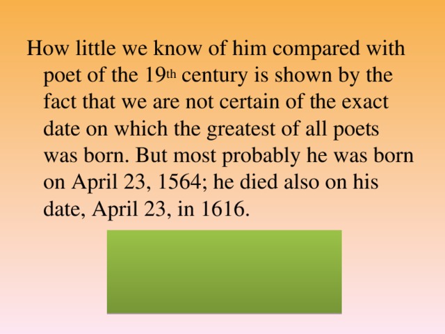 How little we know of him compared with poet of the 19 th century is shown by the fact that we are not certain of the exact date on which the greatest of all poets was born. But most probably he was born on April 23, 1564; he died also on his date, April 23, in 1616. (William Shakespeare)