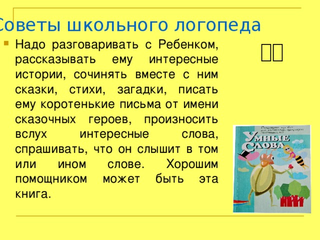 Советы школьного логопеда Надо разговаривать с Ребенком, рассказывать ему интересные истории, сочинять вместе с ним сказки, стихи, загадки, писать ему коротенькие письма от имени сказочных героев, произносить вслух интересные слова, спрашивать, что он слышит в том или ином слове. Хорошим помощником может быть эта книга. 