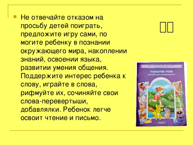 Не отвечайте отказом на просьбу детей поиграть, предложите игру сами, по могите ребенку в познании окружающего мира, накоплении знаний, освоении языка, развитии умения общения. Поддержите интерес ребенка к слову, играйте в слова, рифмуйте их, сочиняйте свои слова-перевертыши, добавлялки. Ребенок легче освоит чтение и письмо.