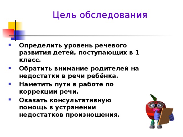 Цель обследования Определить уровень речевого развития детей, поступающих в 1 класс. Обратить внимание родителей на недостатки в речи ребёнка. Наметить пути в работе по коррекции речи. Оказать консультативную помощь в устранении недостатков произношения.