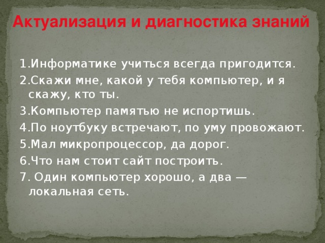 Актуализация и диагностика знаний 1.Информатике учиться всегда пригодится. 2.Скажи мне, какой у тебя компьютер, и я скажу, кто ты. 3.Компьютер памятью не испортишь. 4.По ноутбуку встречают, по уму провожают. 5.Мал микропроцессор, да дорог. 6.Что нам стоит сайт построить. 7. Один компьютер хорошо, а два — локальная сеть.