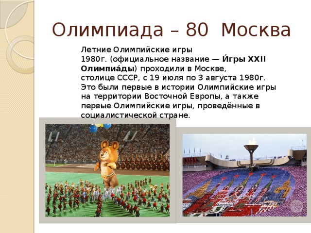 Олимпиада – 80 Москва Летние Олимпийские игры 1980г. (официальное название —  И́гры XXII Олимпиа́ды ) проходили в Москве, столице СССР, с 19 июля по 3 августа 1980г. Это были первые в истории Олимпийские игры на территории Восточной Европы, а также первые Олимпийские игры, проведённые в социалистической стране.