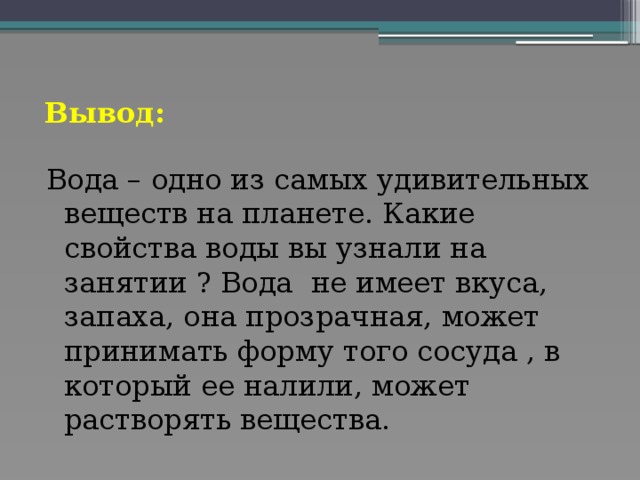 Вывод: Вода – одно из самых удивительных веществ на планете. Какие свойства воды вы узнали на занятии ? Вода не имеет вкуса, запаха, она прозрачная, может принимать форму того сосуда , в который ее налили, может растворять вещества.