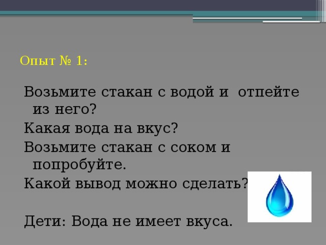 Опыт № 1: Возьмите стакан с водой и отпейте из него? Какая вода на вкус? Возьмите стакан с соком и попробуйте. Какой вывод можно сделать? Дети: Вода не имеет вкуса.