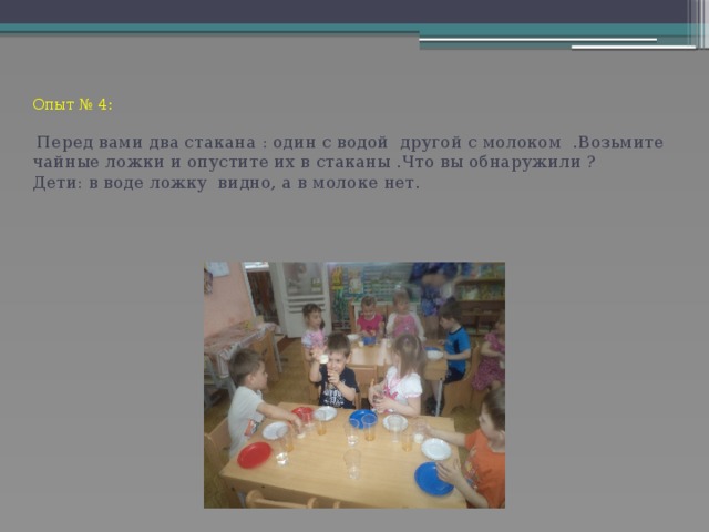 Опыт № 4:    Перед вами два стакана : один с водой другой с молоком .Возьмите чайные ложки и опустите их в стаканы .Что вы обнаружили ?  Дети: в воде ложку видно, а в молоке нет.