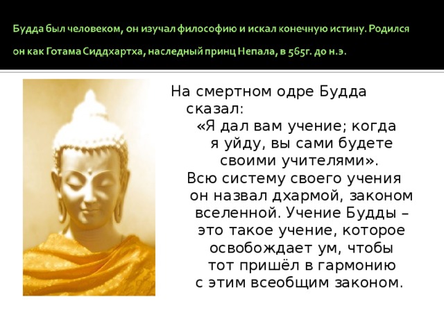 На смертном одре Будда сказал:  «Я дал вам учение; когда я уйду, вы сами будете своими учителями». Всю систему своего учения он назвал дхармой, законом вселенной. Учение Будды – это такое учение, которое освобождает ум, чтобы тот пришёл в гармонию с этим всеобщим законом.