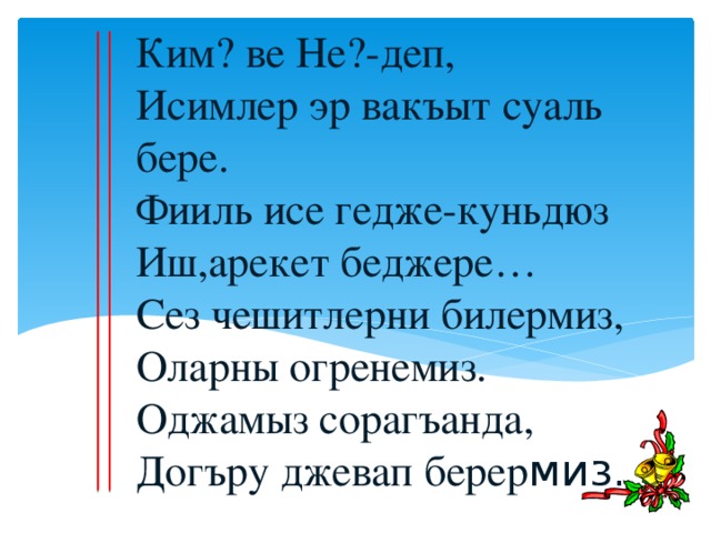 Ким? ве Не?-деп,  Исимлер эр вакъыт суаль бере.  Фииль исе гедже-куньдюз  Иш,арекет беджере…  Сез чешитлерни билермиз,  Оларны огренемиз.  Оджамыз сорагъанда,  Догъру джевап берер миз. .