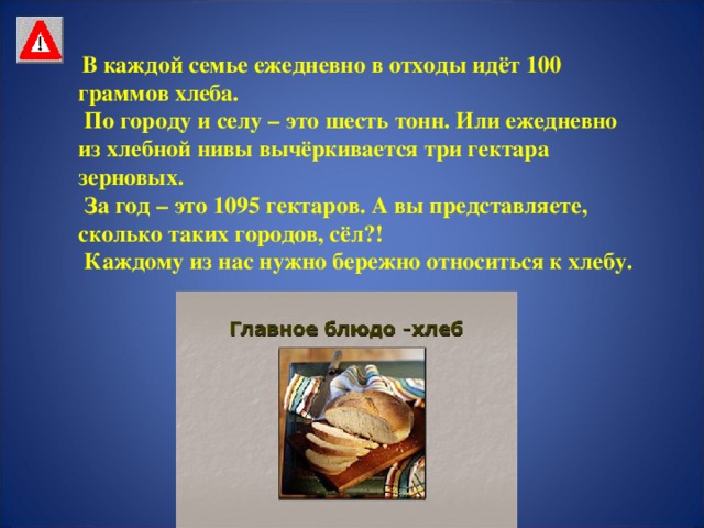 В каждой семье ежедневно в отходы идёт 100 граммов хлеба.  По городу и селу – это шесть тонн. Или ежедневно из хлебной нивы вычёркивается три гектара зерновых.  За год – это 1095 гектаров. А вы представляете, сколько таких городов, сёл?!  Каждому из нас нужно бережно относиться к хлебу.