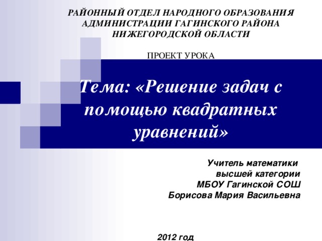 РАЙОННЫЙ ОТДЕЛ НАРОДНОГО ОБРАЗОВАНИЯ  АДМИНИСТРАЦИИ ГАГИНСКОГО РАЙОНА  НИЖЕГОРОДСКОЙ ОБЛАСТИ   ПРОЕКТ УРОКА   Тема: «Решение задач с помощью квадратных уравнений» Учитель математики высшей категории МБОУ Гагинской СОШ Борисова Мария Васильевна    2012  год