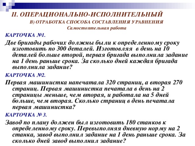 II . ОПЕРАЦИОНАЛЬНО-ИСПОЛНИТЕЛЬНЫЙ В) ОТРАБОТКА СПОСОБА СОСТАВЛЕНИЯ УРАВНЕНИЯ Самостоятельная работа КАРТОЧКА №1.  Две бригады рабочих должны были к определенному сроку изготовить по 300 деталей. Изготовляя в день на 10 деталей больше второй, первая бригада выполнила задание на 1 день раньше срока. За сколько дней каждая бригада выполнила задание? КАРТОЧКА №2.  Первая машинистка напечатала 320 страниц, а вторая 270 страниц. Первая машинистка печатала в день на 2 страницы меньше, чем вторая, и работала на 5 дней больше, чем вторая. Сколько страниц в день печатала первая машинистка? КАРТОЧКА № 3.  Завод по плану должен был изготовить 180 станков к определенному сроку. Перевыполняя дневную норму на 2 станка, завод выполнил задание на 1 день раньше срока. За сколько дней завод выполнил задание?