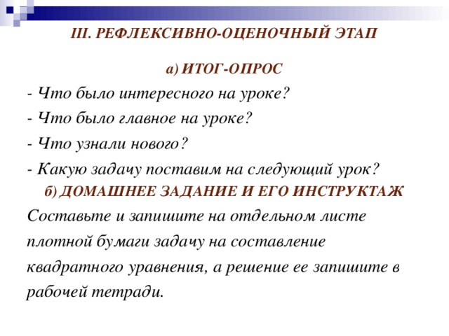 III . РЕФЛЕКСИВНО-ОЦЕНОЧНЫЙ ЭТАП а)  ИТОГ-ОПРОС - Что было интересного на уроке? - Что было главное на уроке? - Что узнали нового? - Какую задачу поставим на следующий урок? б)  ДОМАШНЕЕ ЗАДАНИЕ И ЕГО ИНСТРУКТАЖ Составьте и запишите на отдельном листе плотной бумаги задачу на составление квадратного уравнения, а решение ее запишите в рабочей тетради.