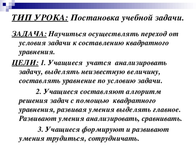 ТИП УРОКА: Постановка учебной задачи. ЗАДАЧА: Научиться осуществлять переход от условия задачи к составлению квадратного уравнения. ЦЕЛИ: 1. Учащиеся учатся анализировать задачу, выделять неизвестную величину, составлять уравнение по условию задачи.  2. Учащиеся составляют алгоритм решения задач с помощью квадратного уравнения, развивая умения выделять главное. Развивают умения анализировать, сравнивать.  3. Учащиеся формируют и развивают умения трудиться, сотрудничать.