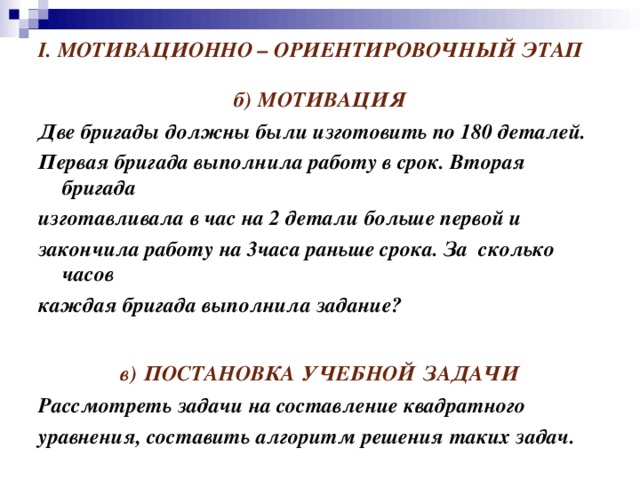 I.  МОТИВАЦИОННО – ОРИЕНТИРОВОЧНЫЙ ЭТАП б)  МОТИВАЦИЯ Две бригады должны были изготовить по 180 деталей. Первая бригада выполнила работу в срок. Вторая бригада изготавливала в час на 2 детали больше первой и закончила работу на 3часа раньше срока. За сколько часов каждая бригада выполнила задание?  в)  ПОСТАНОВКА  УЧЕБНОЙ  ЗАДАЧИ Рассмотреть задачи на составление квадратного уравнения, составить алгоритм решения таких задач.