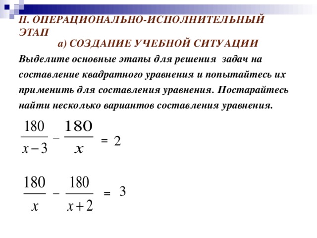 II . ОПЕРАЦИОНАЛЬНО-ИСПОЛНИТЕЛЬНЫЙ ЭТАП а) СОЗДАНИЕ УЧЕБНОЙ СИТУАЦИИ Выделите основные этапы для решения задач на составление квадратного уравнения и попытайтесь их применить для составления уравнения. Постарайтесь найти несколько вариантов составления уравнения.   _ = 2 _ 3 =