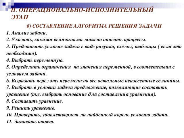 II . ОПЕРАЦИОНАЛЬНО-ИСПОЛНИТЕЛЬНЫЙ ЭТАП б) СОСТАВЛЕНИЕ АЛГОРИТМА РЕШЕНИЯ ЗАДАЧИ 1.  Анализ задачи. 2.  Указать, какими величинами можно описать процессы. 3. Представить условие задачи в виде рисунка, схемы, таблицы ( если это необходимо). 4. Выбрать переменную. 5. Определить ограничения на значения переменной, в соответствии с условием задачи. 6.  Выразить через эту переменную все остальные неизвестные величины. 7. Выбрать в условии задачи предложение, позволяющие составить уравнение (т.е. выбрать основание для составления уравнения). 8. Составить уравнение. 9. Решить уравнение. 10. Проверить, удовлетворяет ли найденный корень условию задачи. 11.  Записать ответ.