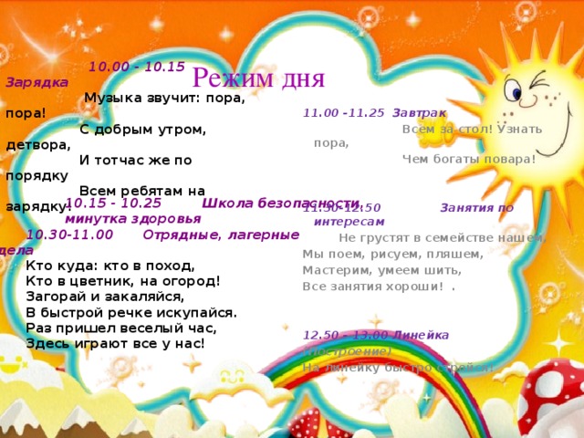 10.00 - 10.15 Зарядка  Музыка звучит: пора, пора!  С добрым утром, детвора,  И тотчас же по порядку  Всем ребятам на зарядку!  Режим дня 11.00 -11.25 Завтрак  Всем за стол! Узнать пора,  Чем богаты повара!     11.30-12.50 Занятия по интересам  Не грустят в семействе нашем, Мы поем, рисуем, пляшем, Мастерим, умеем шить, Все занятия хороши!   .     12.50 - 13.00 Линейка (Построение) На линейку быстро стройся! 10.15 - 10.25 Школа безопасности, минутка здоровья  10.30-11.00  Отрядные, лагерные дела Кто куда: кто в поход, Кто в цветник, на огород! Загорай и закаляйся, В быстрой речке искупайся. Раз пришел веселый час, Здесь играют все у нас!  