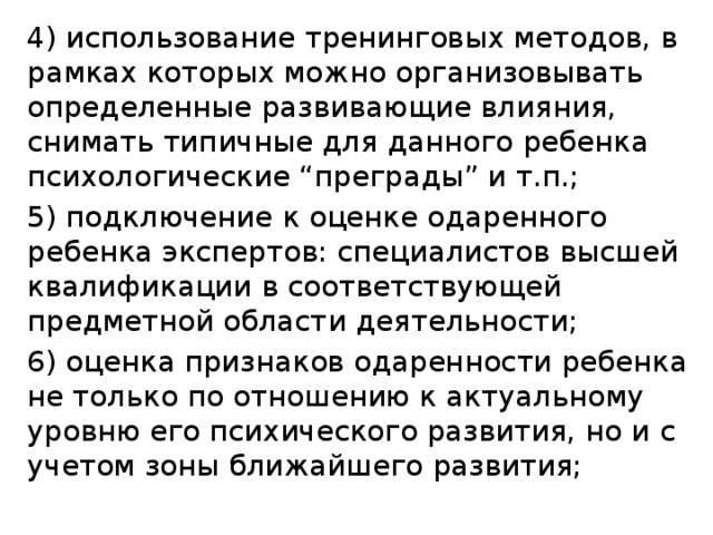 4) использование тренинговых методов, в рамках которых можно организовывать определенные развивающие влияния, снимать типичные для данного ребенка психологические “преграды” и т.п.; 5) подключение к оценке одаренного ребенка экспертов: специалистов высшей квалификации в соответствующей предметной области деятельности; 6) оценка признаков одаренности ребенка не только по отношению к актуальному уровню его психического развития, но и с учетом зоны ближайшего развития;