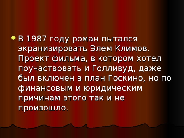 В 1987 году роман пытался экранизировать Элем Климов. Проект фильма, в котором хотел поучаствовать и Голливуд, даже был включен в план Госкино, но по финансовым и юридическим причинам этого так и не произошло.