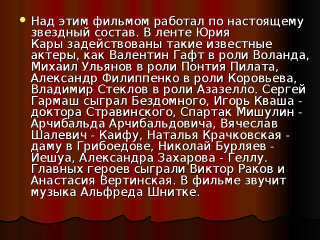 Над этим фильмом работал по настоящему звездный состав. В ленте Юрия Кары задействованы такие известные актеры, как Валентин Гафт в роли Воланда, Михаил Ульянов в роли Понтия Пилата, Александр Филиппенко в роли Коровьева, Владимир Стеклов в роли Азазелло. Сергей Гармаш сыграл Бездомного, Игорь Кваша - доктора Стравинского, Спартак Мишулин - Арчибальда Арчибальдовича, Вячеслав Шалевич - Каифу, Наталья Крачковская - даму в Грибоедове, Николай Бурляев - Иешуа, Александра Захарова - Геллу. Главных героев сыграли Виктор Раков и Анастасия Вертинская. В фильме звучит музыка Альфреда Шнитке.