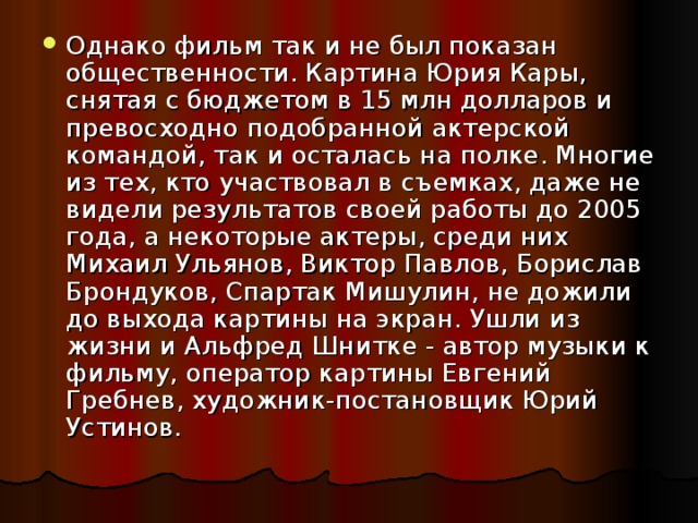 Однако фильм так и не был показан общественности. Картина Юрия Кары, снятая с бюджетом в 15 млн долларов и превосходно подобранной актерской командой, так и осталась на полке. Многие из тех, кто участвовал в съемках, даже не видели результатов своей работы до 2005 года, а некоторые актеры, среди них Михаил Ульянов, Виктор Павлов, Борислав Брондуков, Спартак Мишулин, не дожили до выхода картины на экран. Ушли из жизни и Альфред Шнитке - автор музыки к фильму, оператор картины Евгений Гребнев, художник-постановщик Юрий Устинов.