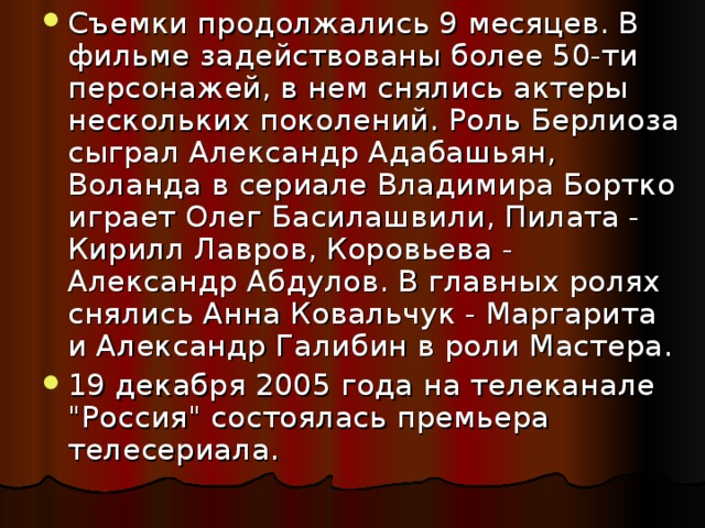 Съемки продолжались 9 месяцев. В фильме задействованы более 50-ти персонажей, в нем снялись актеры нескольких поколений. Роль Берлиоза сыграл Александр Адабашьян, Воланда в сериале Владимира Бортко играет Олег Басилашвили, Пилата - Кирилл Лавров, Коровьева - Александр Абдулов. В главных ролях снялись Анна Ковальчук - Маргарита и Александр Галибин в роли Мастера. 19 декабря 2005 года на телеканале 