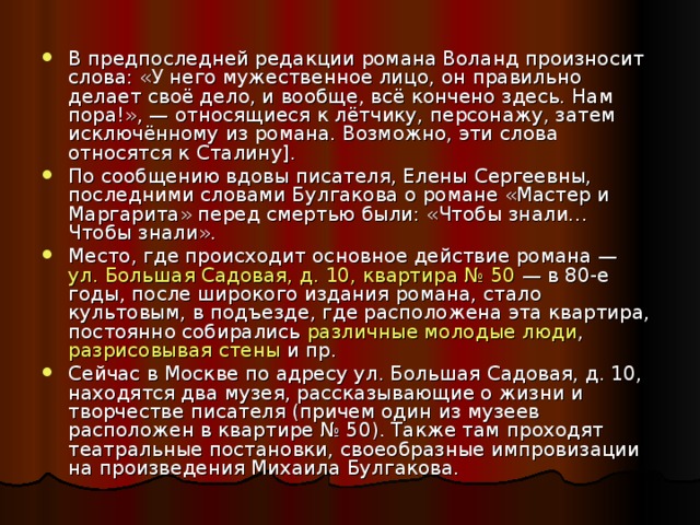 В предпоследней редакции романа Воланд произносит слова: «У него мужественное лицо, он правильно делает своё дело, и вообще, всё кончено здесь. Нам пора!», — относящиеся к лётчику, персонажу, затем исключённому из романа. Возможно, эти слова относятся к Сталину]. По сообщению вдовы писателя, Елены Сергеевны, последними словами Булгакова о романе «Мастер и Маргарита» перед смертью были: «Чтобы знали… Чтобы знали». Место, где происходит основное действие романа —  ул. Большая Садовая, д. 10, квартира № 50  — в 80-е годы, после широкого издания романа, стало культовым, в подъезде, где расположена эта квартира, постоянно собирались  различные молодые люди ,  разрисовывая стены  и пр. Сейчас в Москве по адресу ул. Большая Садовая, д. 10, находятся два музея, рассказывающие о жизни и творчестве писателя (причем один из музеев расположен в квартире № 50). Также там проходят театральные постановки, своеобразные импровизации на произведения Михаила Булгакова.