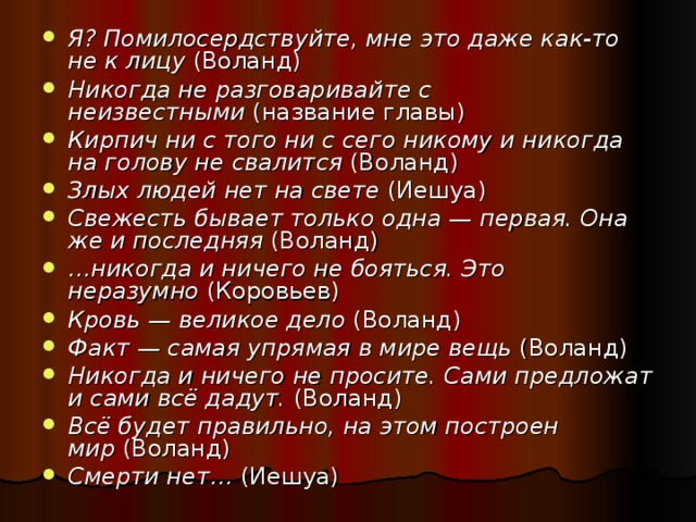 Я? Помилосердствуйте, мне это даже как-то не к лицу  (Воланд) Никогда не разговаривайте с неизвестными  (название главы) Кирпич ни с того ни с сего никому и никогда на голову не свалится  (Воланд) Злых людей нет на свете  (Иешуа) Свежесть бывает только одна — первая. Она же и последняя  (Воланд) … никогда и ничего не бояться. Это неразумно  (Коровьев) Кровь — великое дело  (Воланд) Факт — самая упрямая в мире вещь  (Воланд) Никогда и ничего не просите. Сами предложат и сами всё дадут.  (Воланд) Всё будет правильно, на этом построен мир  (Воланд) Смерти нет…  (Иешуа)