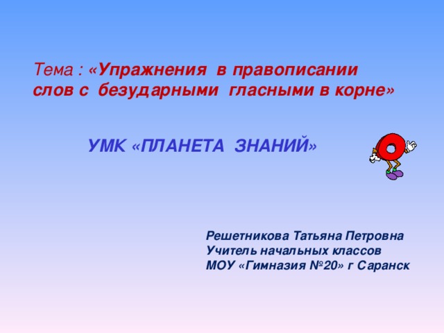 Тема : «Упражнения в правописании слов с безударными гласными в корне»  УМК «ПЛАНЕТА ЗНАНИЙ» Решетникова Татьяна Петровна Учитель начальных классов МОУ «Гимназия №20» г Саранск