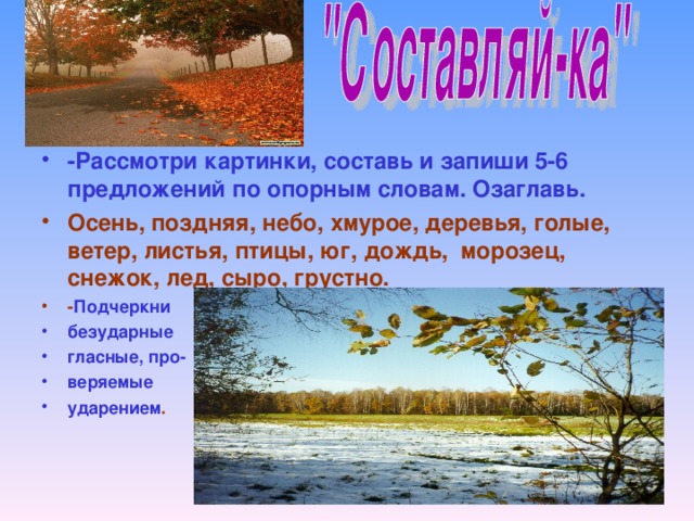 -Рассмотри картинки, составь и запиши 5-6 предложений по опорным словам. Озаглавь. Осень, поздняя, небо, хмурое, деревья, голые, ветер, листья, птицы, юг, дождь, морозец, снежок, лед, сыро, грустно. - Подчеркни безударные гласные, про- веряемые ударением .